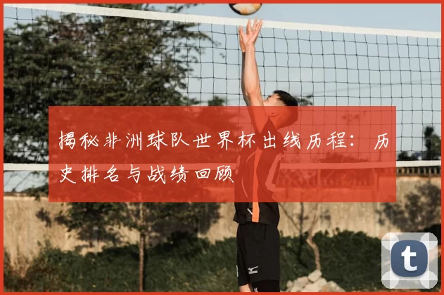 揭秘非洲球队世界杯出线历程:历史排名与战绩回顾