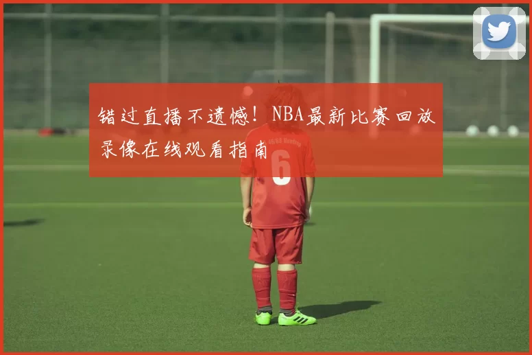 错过直播不遗憾！NBA最新比赛回放录像在线观看指南