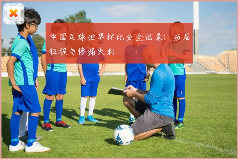 中国足球世界杯比分全记录:历届征程与惨痛失利