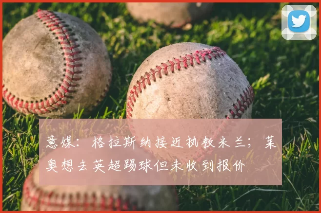 意媒：格拉斯纳接近执教米兰；莱奥想去英超踢球但未收到报价