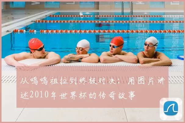 从呜呜祖拉到终极对决:用图片讲述2010年世界杯的传奇故事
