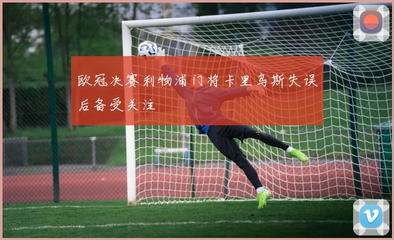 欧冠决赛利物浦门将卡里乌斯失误后备受关注