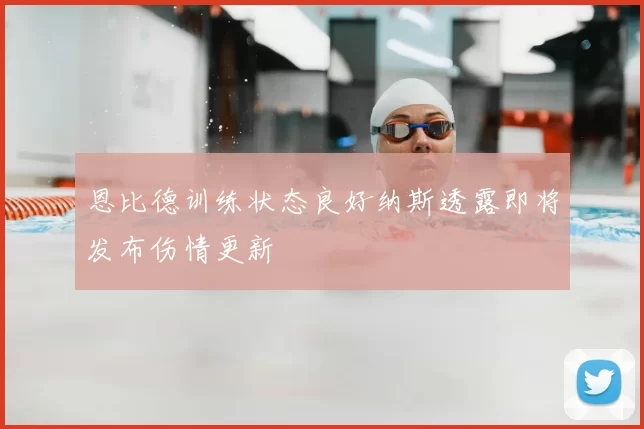 恩比德训练状态良好纳斯透露即将发布伤情更新