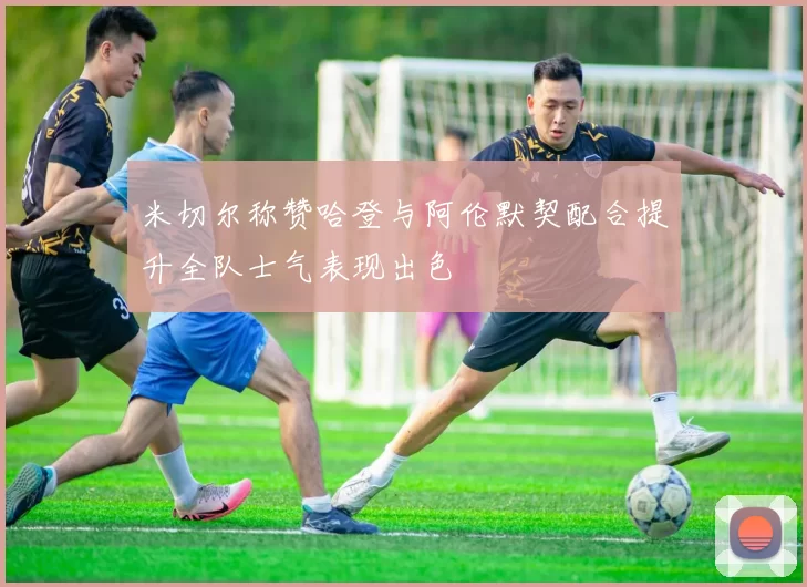 米切尔称赞哈登与阿伦默契配合提升全队士气表现出色