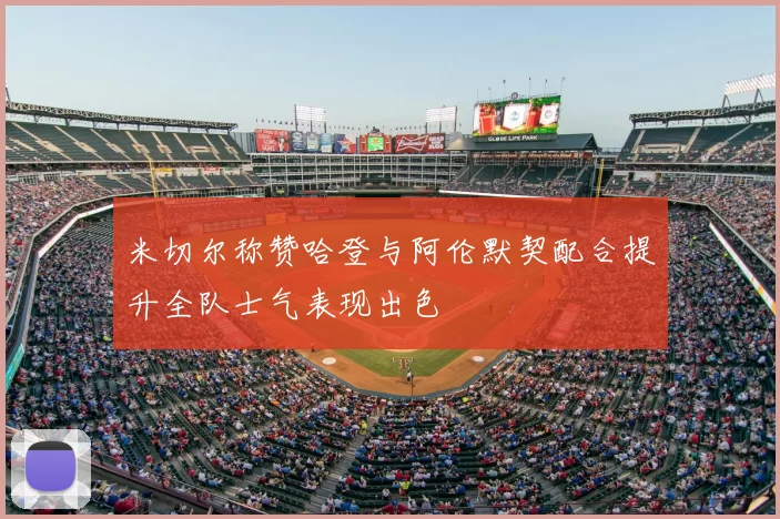 米切尔称赞哈登与阿伦默契配合提升全队士气表现出色