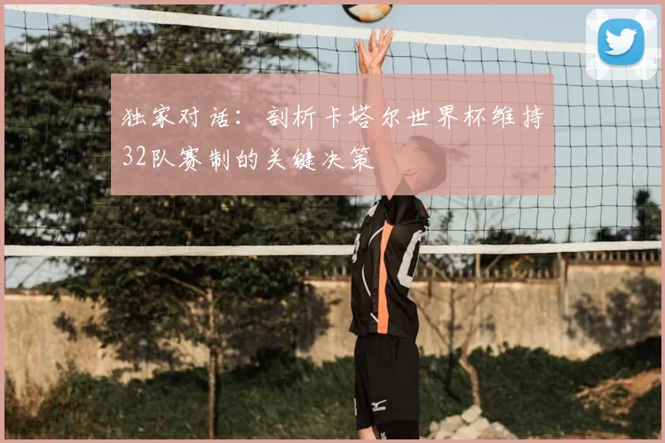 独家对话:剖析卡塔尔世界杯维持32队赛制的关键决策