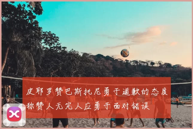 皮耶罗赞巴斯托尼勇于道歉的态度称赞人无完人应勇于面对错误